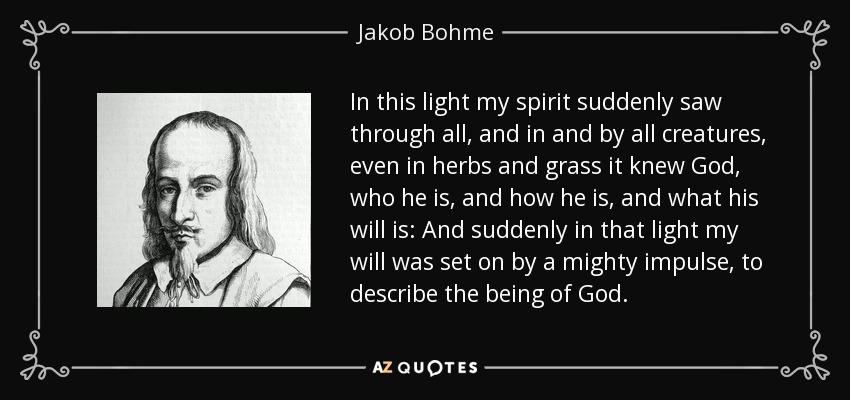 In this light my spirit suddenly saw through all, and in and by all creatures, even in herbs and grass it knew God, who he is, and how he is, and what his will is: And suddenly in that light my will was set on by a mighty impulse, to describe the being of God. - Jakob Bohme