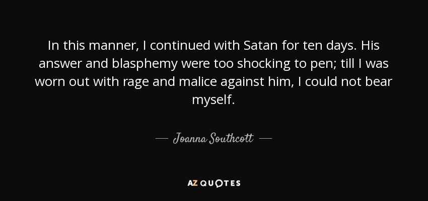 In this manner, I continued with Satan for ten days. His answer and blasphemy were too shocking to pen; till I was worn out with rage and malice against him, I could not bear myself. - Joanna Southcott