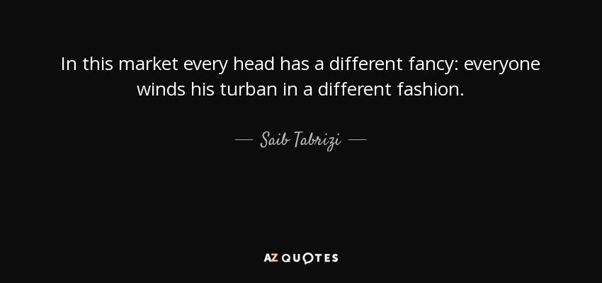 In this market every head has a different fancy: everyone winds his turban in a different fashion. - Saib Tabrizi