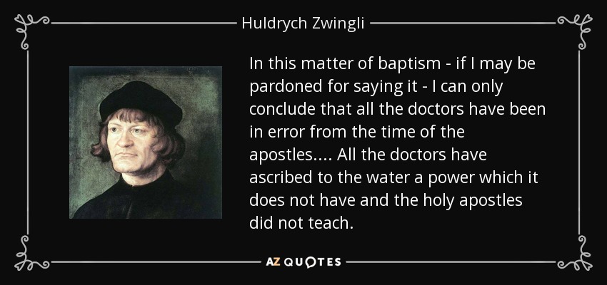 In this matter of baptism - if I may be pardoned for saying it - I can only conclude that all the doctors have been in error from the time of the apostles. . . . All the doctors have ascribed to the water a power which it does not have and the holy apostles did not teach. - Huldrych Zwingli