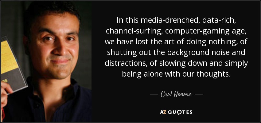 In this media-drenched, data-rich, channel-surfing, computer-gaming age, we have lost the art of doing nothing, of shutting out the background noise and distractions, of slowing down and simply being alone with our thoughts. - Carl Honore