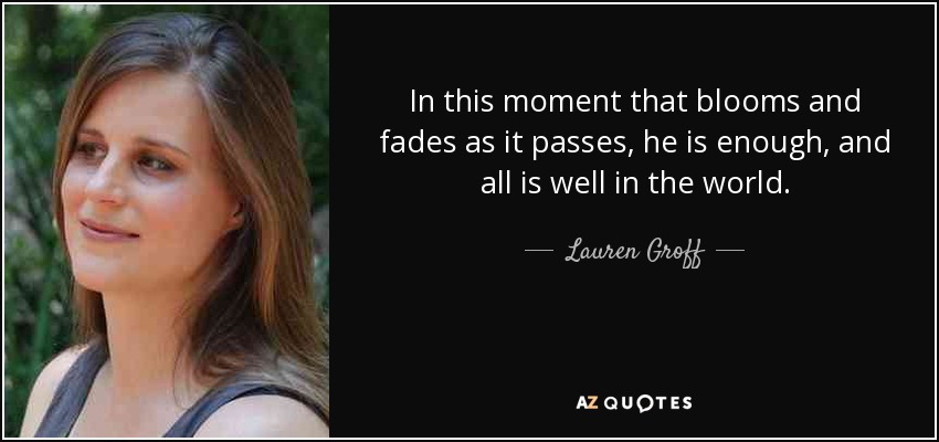 In this moment that blooms and fades as it passes, he is enough, and all is well in the world. - Lauren Groff