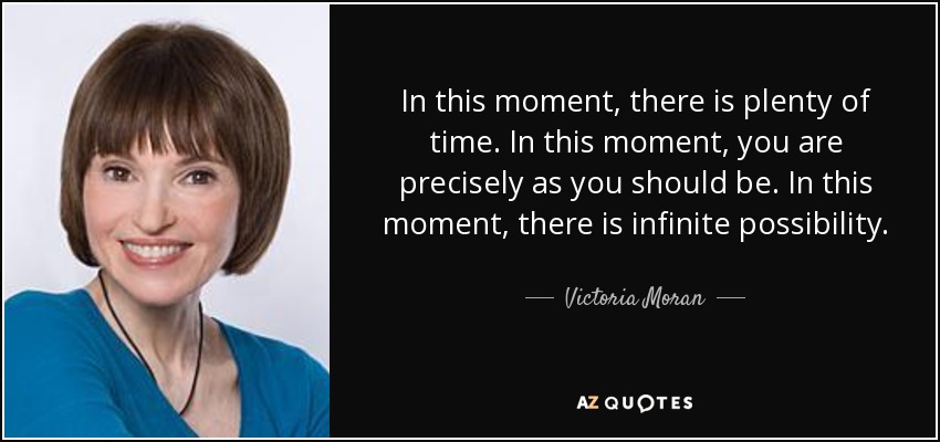 In this moment, there is plenty of time. In this moment, you are precisely as you should be. In this moment, there is infinite possibility. - Victoria Moran