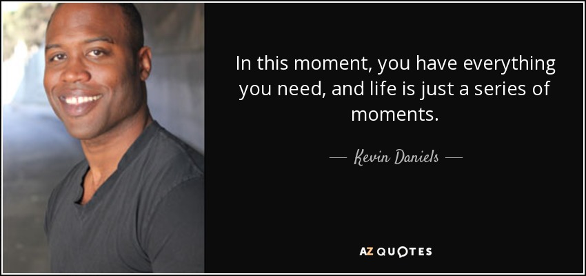 In this moment, you have everything you need, and life is just a series of moments. - Kevin Daniels
