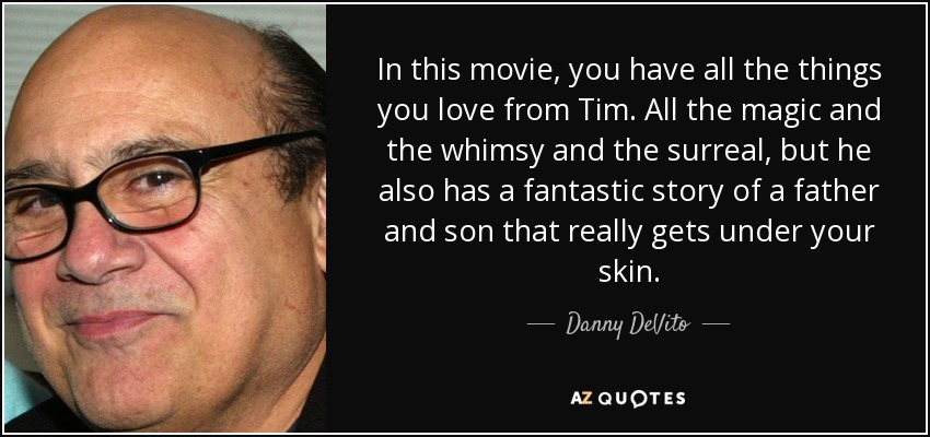 In this movie, you have all the things you love from Tim. All the magic and the whimsy and the surreal, but he also has a fantastic story of a father and son that really gets under your skin. - Danny DeVito