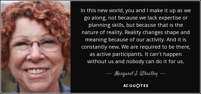 In this new world, you and I make it up as we go along, not because we lack expertise or planning skills, but because that is the nature of reality. Reality changes shape and meaning because of our activity. And it is constantly new. We are required to be there, as active participants. It can't happen without us and nobody can do it for us. - Margaret J. Wheatley