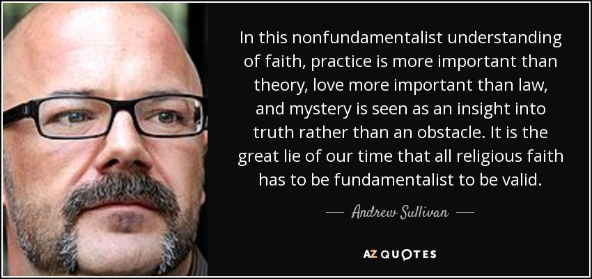 In this nonfundamentalist understanding of faith, practice is more important than theory, love more important than law, and mystery is seen as an insight into truth rather than an obstacle. It is the great lie of our time that all religious faith has to be fundamentalist to be valid. - Andrew Sullivan