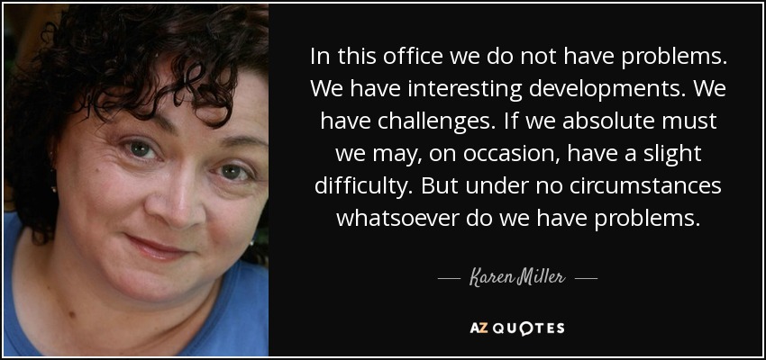 In this office we do not have problems. We have interesting developments. We have challenges. If we absolute must we may, on occasion, have a slight difficulty. But under no circumstances whatsoever do we have problems. - Karen Miller