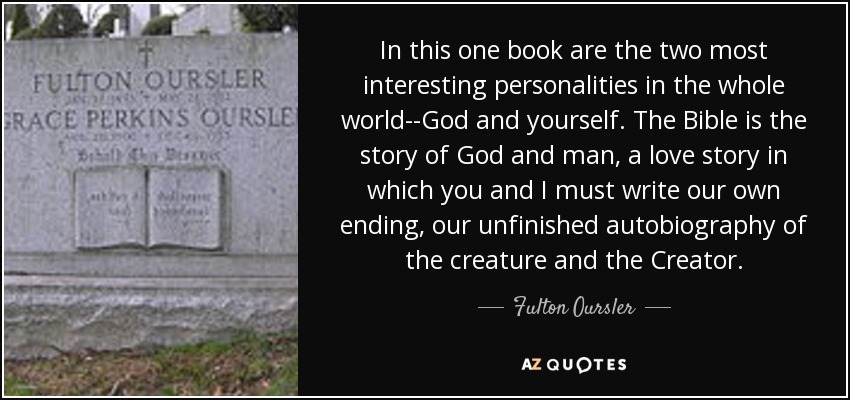 In this one book are the two most interesting personalities in the whole world--God and yourself. The Bible is the story of God and man, a love story in which you and I must write our own ending, our unfinished autobiography of the creature and the Creator. - Fulton Oursler