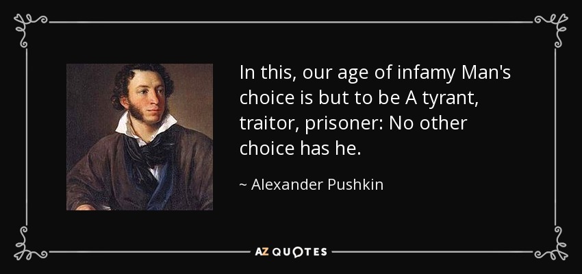 In this, our age of infamy Man's choice is but to be A tyrant, traitor, prisoner: No other choice has he. - Alexander Pushkin