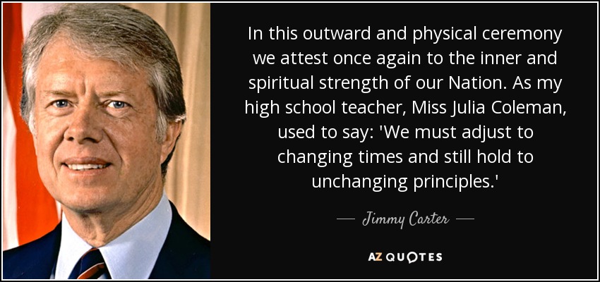 In this outward and physical ceremony we attest once again to the inner and spiritual strength of our Nation. As my high school teacher, Miss Julia Coleman, used to say: 'We must adjust to changing times and still hold to unchanging principles.' - Jimmy Carter