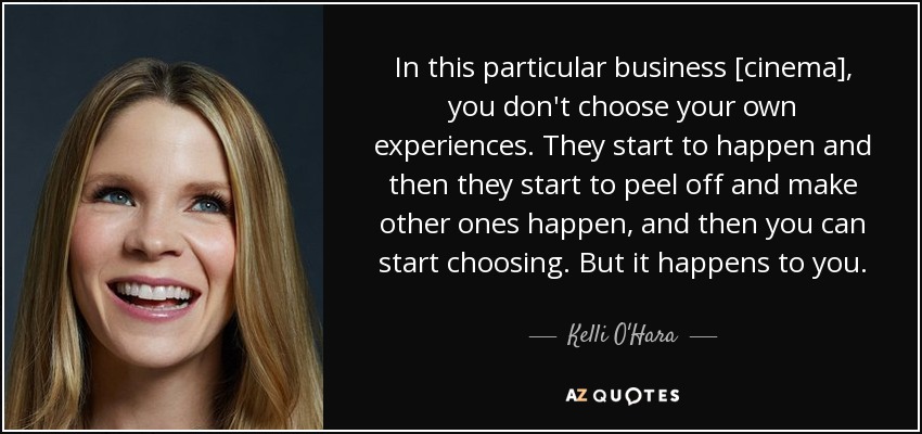In this particular business [cinema], you don't choose your own experiences. They start to happen and then they start to peel off and make other ones happen, and then you can start choosing. But it happens to you. - Kelli O'Hara