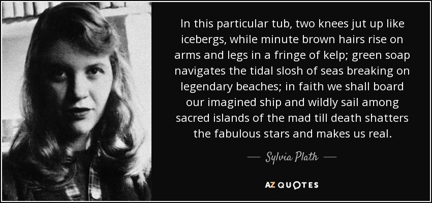 In this particular tub, two knees jut up like icebergs, while minute brown hairs rise on arms and legs in a fringe of kelp; green soap navigates the tidal slosh of seas breaking on legendary beaches; in faith we shall board our imagined ship and wildly sail among sacred islands of the mad till death shatters the fabulous stars and makes us real. - Sylvia Plath