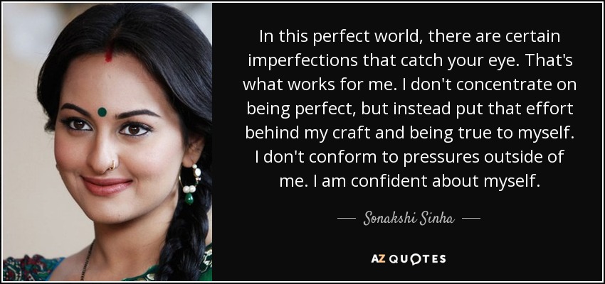 In this perfect world, there are certain imperfections that catch your eye. That's what works for me. I don't concentrate on being perfect, but instead put that effort behind my craft and being true to myself. I don't conform to pressures outside of me. I am confident about myself. - Sonakshi Sinha