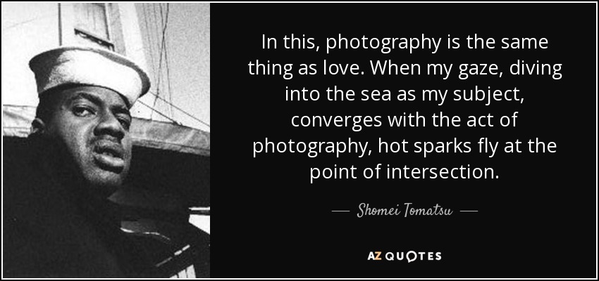 In this, photography is the same thing as love. When my gaze, diving into the sea as my subject, converges with the act of photography, hot sparks fly at the point of intersection. - Shomei Tomatsu