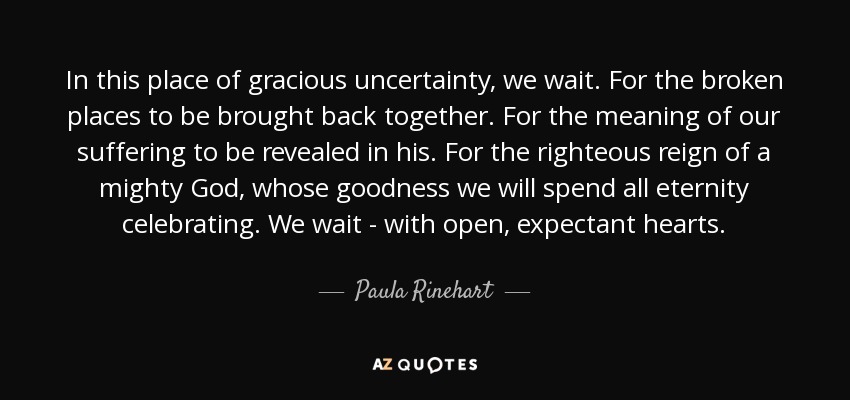 In this place of gracious uncertainty, we wait. For the broken places to be brought back together. For the meaning of our suffering to be revealed in his. For the righteous reign of a mighty God, whose goodness we will spend all eternity celebrating. We wait - with open, expectant hearts. - Paula Rinehart