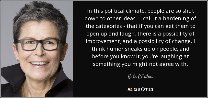 In this political climate, people are so shut down to other ideas - I call it a hardening of the categories - that if you can get them to open up and laugh, there is a possibility of improvement, and a possibility of change. I think humor sneaks up on people, and before you know it, you're laughing at something you might not agree with. - Kate Clinton