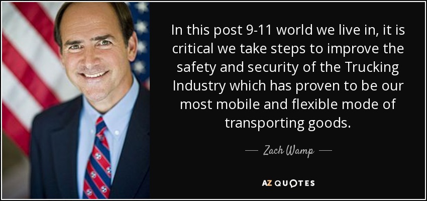 In this post 9-11 world we live in, it is critical we take steps to improve the safety and security of the Trucking Industry which has proven to be our most mobile and flexible mode of transporting goods. - Zach Wamp