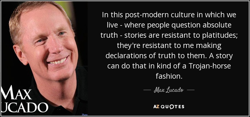 In this post-modern culture in which we live - where people question absolute truth - stories are resistant to platitudes; they're resistant to me making declarations of truth to them. A story can do that in kind of a Trojan-horse fashion. - Max Lucado
