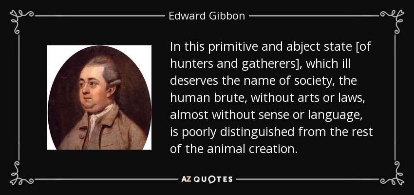 In this primitive and abject state [of hunters and gatherers], which ill deserves the name of society, the human brute, without arts or laws, almost without sense or language, is poorly distinguished from the rest of the animal creation. - Edward Gibbon