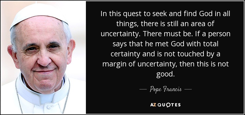 In this quest to seek and find God in all things, there is still an area of uncertainty. There must be. If a person says that he met God with total certainty and is not touched by a margin of uncertainty, then this is not good. - Pope Francis