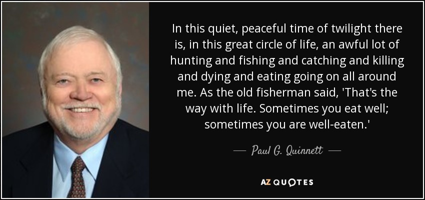 In this quiet, peaceful time of twilight there is, in this great circle of life, an awful lot of hunting and fishing and catching and killing and dying and eating going on all around me. As the old fisherman said, 'That's the way with life. Sometimes you eat well; sometimes you are well-eaten.' - Paul G. Quinnett