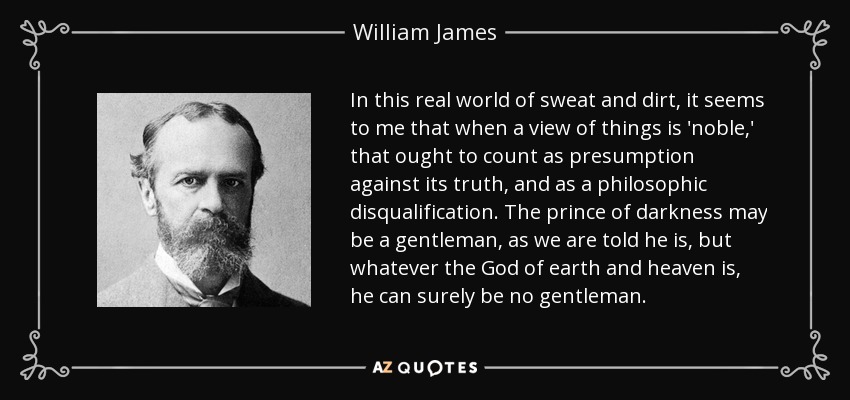 In this real world of sweat and dirt, it seems to me that when a view of things is 'noble,' that ought to count as presumption against its truth, and as a philosophic disqualification. The prince of darkness may be a gentleman, as we are told he is, but whatever the God of earth and heaven is, he can surely be no gentleman. - William James