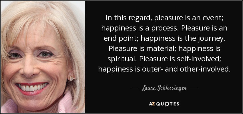 In this regard, pleasure is an event; happiness is a process. Pleasure is an end point; happiness is the journey. Pleasure is material; happiness is spiritual. Pleasure is self-involved; happiness is outer- and other-involved. - Laura Schlessinger