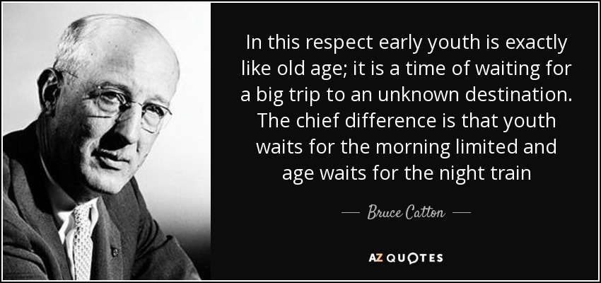 In this respect early youth is exactly like old age; it is a time of waiting for a big trip to an unknown destination. The chief difference is that youth waits for the morning limited and age waits for the night train - Bruce Catton