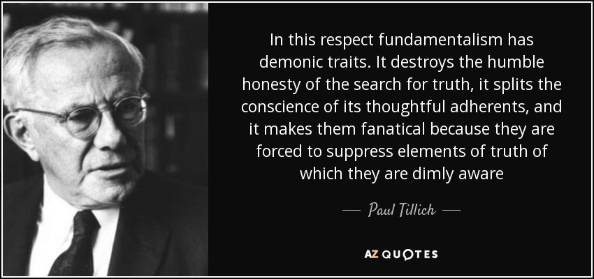In this respect fundamentalism has demonic traits. It destroys the humble honesty of the search for truth, it splits the conscience of its thoughtful adherents, and it makes them fanatical because they are forced to suppress elements of truth of which they are dimly aware - Paul Tillich