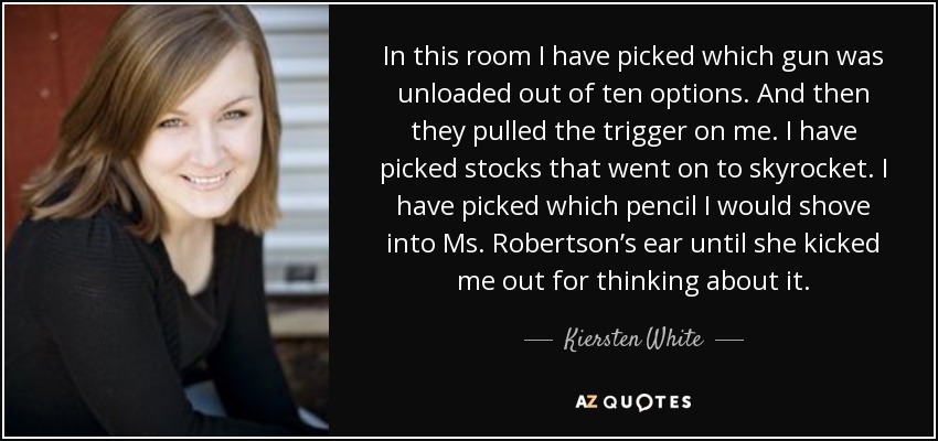In this room I have picked which gun was unloaded out of ten options. And then they pulled the trigger on me. I have picked stocks that went on to skyrocket. I have picked which pencil I would shove into Ms. Robertson’s ear until she kicked me out for thinking about it. - Kiersten White