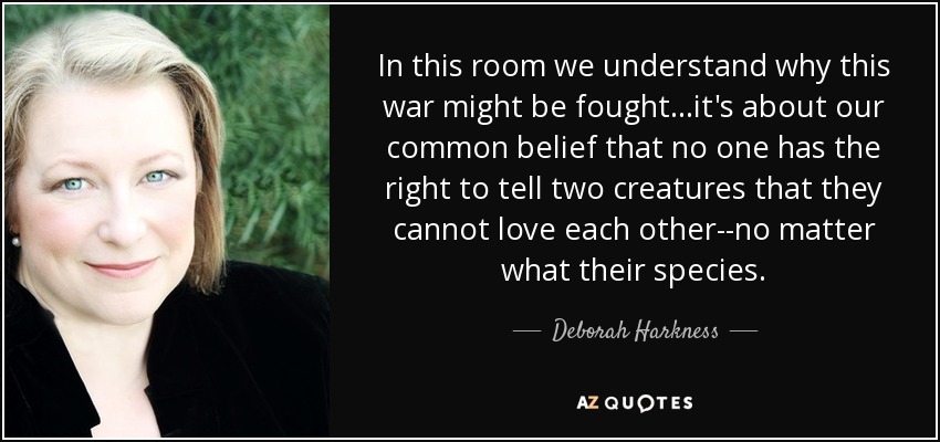 In this room we understand why this war might be fought...it's about our common belief that no one has the right to tell two creatures that they cannot love each other--no matter what their species. - Deborah Harkness
