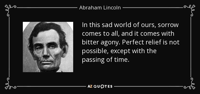 In this sad world of ours, sorrow comes to all, and it comes with bitter agony. Perfect relief is not possible, except with the passing of time. - Abraham Lincoln