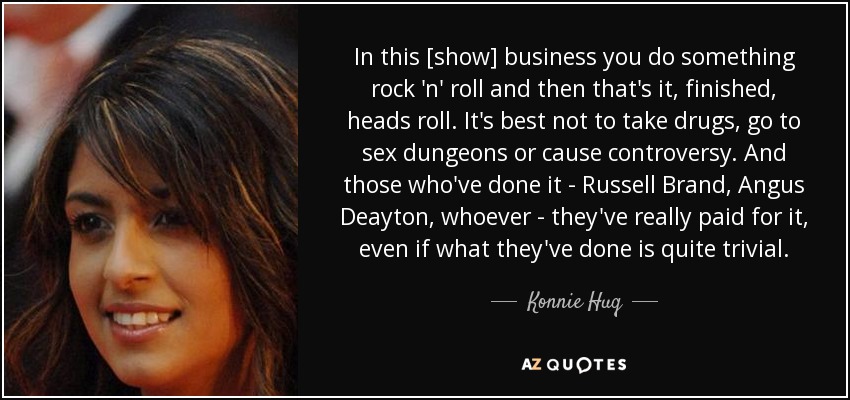 In this [show] business you do something rock 'n' roll and then that's it, finished, heads roll. It's best not to take drugs, go to sex dungeons or cause controversy. And those who've done it - Russell Brand, Angus Deayton, whoever - they've really paid for it, even if what they've done is quite trivial. - Konnie Huq