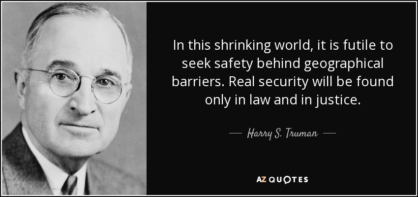 In this shrinking world, it is futile to seek safety behind geographical barriers. Real security will be found only in law and in justice. - Harry S. Truman