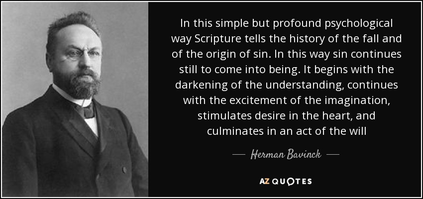 In this simple but profound psychological way Scripture tells the history of the fall and of the origin of sin. In this way sin continues still to come into being. It begins with the darkening of the understanding, continues with the excitement of the imagination, stimulates desire in the heart, and culminates in an act of the will - Herman Bavinck