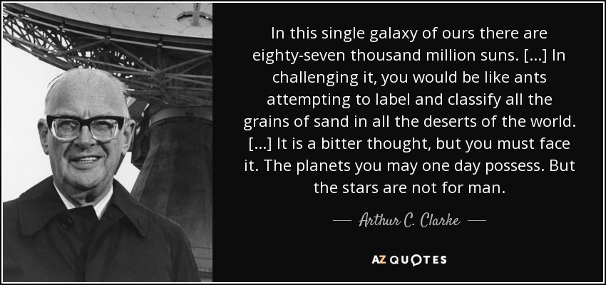 In this single galaxy of ours there are eighty-seven thousand million suns. [...] In challenging it, you would be like ants attempting to label and classify all the grains of sand in all the deserts of the world. [...] It is a bitter thought, but you must face it. The planets you may one day possess. But the stars are not for man. - Arthur C. Clarke