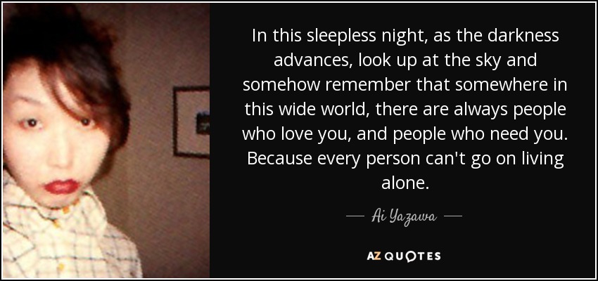 In this sleepless night, as the darkness advances, look up at the sky and somehow remember that somewhere in this wide world, there are always people who love you, and people who need you. Because every person can't go on living alone. - Ai Yazawa