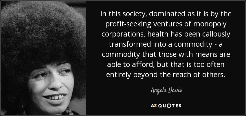 in this society, dominated as it is by the profit-seeking ventures of monopoly corporations, health has been callously transformed into a commodity - a commodity that those with means are able to afford, but that is too often entirely beyond the reach of others. - Angela Davis
