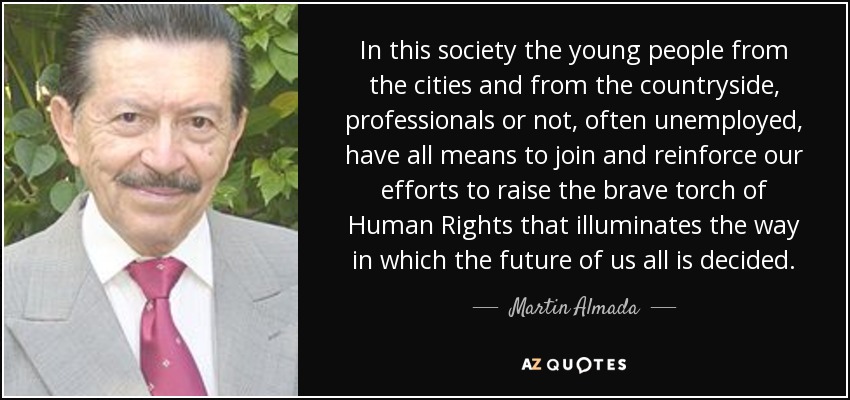 In this society the young people from the cities and from the countryside, professionals or not, often unemployed, have all means to join and reinforce our efforts to raise the brave torch of Human Rights that illuminates the way in which the future of us all is decided. - Martin Almada