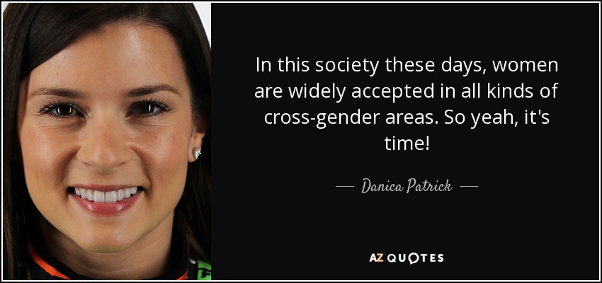 In this society these days, women are widely accepted in all kinds of cross-gender areas. So yeah, it's time! - Danica Patrick