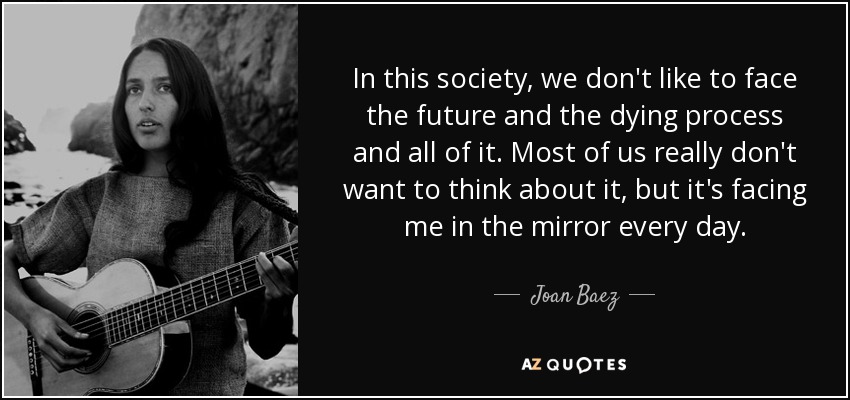 In this society, we don't like to face the future and the dying process and all of it. Most of us really don't want to think about it, but it's facing me in the mirror every day. - Joan Baez