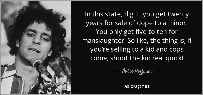 In this state, dig it, you get twenty years for sale of dope to a minor. You only get five to ten for manslaughter. So like, the thing is, if you're selling to a kid and cops come, shoot the kid real quick! - Abbie Hoffman
