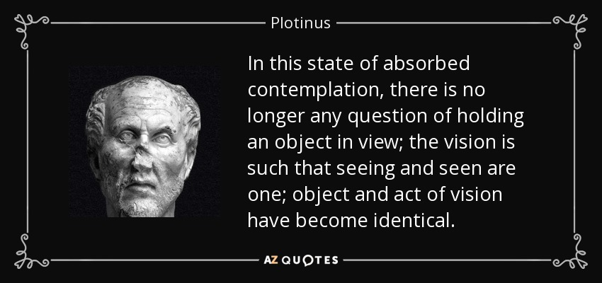 In this state of absorbed contemplation, there is no longer any question of holding an object in view; the vision is such that seeing and seen are one; object and act of vision have become identical. - Plotinus