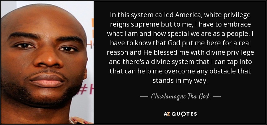 In this system called America, white privilege reigns supreme but to me, I have to embrace what I am and how special we are as a people. I have to know that God put me here for a real reason and He blessed me with divine privilege and there's a divine system that I can tap into that can help me overcome any obstacle that stands in my way. - Charlamagne Tha God