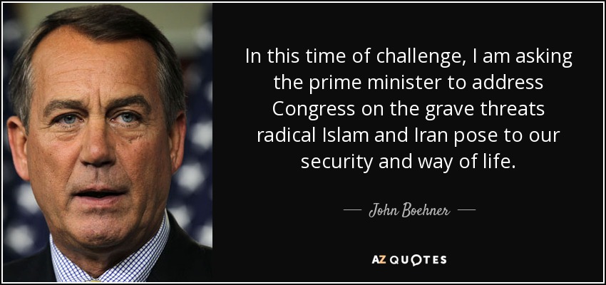 In this time of challenge, I am asking the prime minister to address Congress on the grave threats radical Islam and Iran pose to our security and way of life. - John Boehner