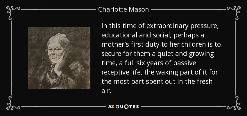 In this time of extraordinary pressure, educational and social, perhaps a mother’s first duty to her children is to secure for them a quiet and growing time, a full six years of passive receptive life, the waking part of it for the most part spent out in the fresh air. - Charlotte Mason