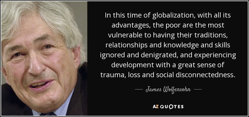 In this time of globalization, with all its advantages, the poor are the most vulnerable to having their traditions, relationships and knowledge and skills ignored and denigrated, and experiencing development with a great sense of trauma, loss and social disconnectedness. - James Wolfensohn