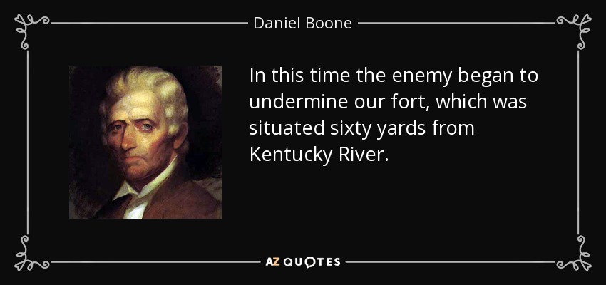 In this time the enemy began to undermine our fort, which was situated sixty yards from Kentucky River. - Daniel Boone