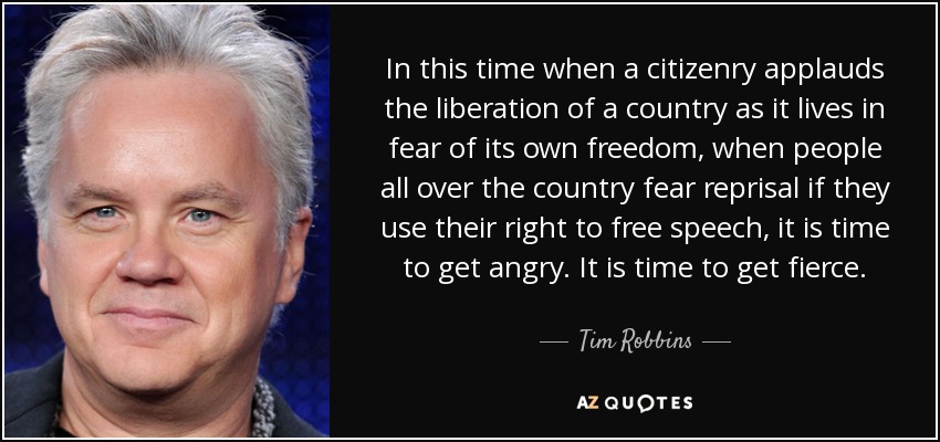 In this time when a citizenry applauds the liberation of a country as it lives in fear of its own freedom, when people all over the country fear reprisal if they use their right to free speech, it is time to get angry. It is time to get fierce. - Tim Robbins